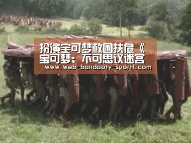 扮演宝可梦救困扶危《宝可梦：不可思议迷宫救助队DX》新宣传片“半岛体育体育网”