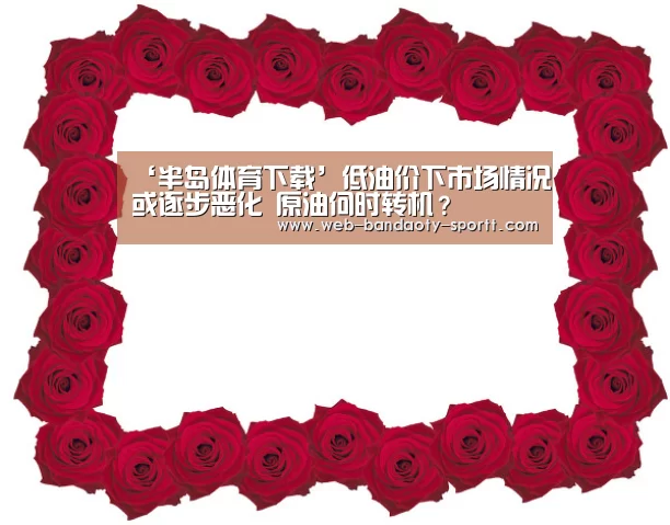 ‘半岛体育下载’低油价下市场情况或逐步恶化 原油何时转机？